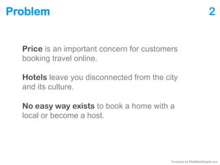 Problem 2
Price is an important concern for customers
booking travel online.
Hotels leave you disconnected from the city
and its culture.
No easy way exists to book a room with a local
or become a host.
Template by PitchDeckCoach.com
 