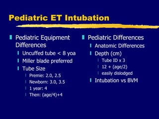 Pediatric ET Intubation Pediatric Equipment Differences Uncuffed tube < 8 yoa Miller blade preferred Tube Size Premie: 2.0, 2.5 Newborn: 3.0, 3.5 1 year: 4 Then: (age/4)+4 Pediatric Differences Anatomic Differences Depth (cm) Tube ID x 3 12 + (age/2) easily dislodged Intubation vs BVM 