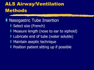 ALS Airway/Ventilation Methods Nasogastric Tube Insertion Select size (French) Measure length (nose to ear to xiphoid) Lubricate end of tube (water soluble) Maintain aseptic technique Position patient sitting up if possible 