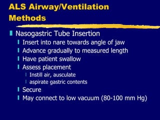 ALS Airway/Ventilation Methods Nasogastric Tube Insertion Insert into nare towards angle of jaw Advance gradually to measured length Have patient swallow Assess placement Instill air, ausculate aspirate gastric contents Secure May connect to low vacuum (80-100 mm Hg) 