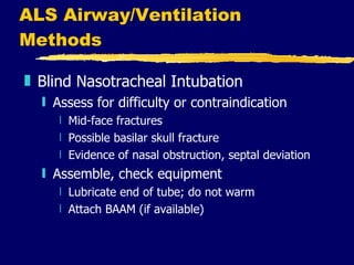 ALS Airway/Ventilation Methods Blind Nasotracheal Intubation Assess for difficulty or contraindication Mid-face fractures Possible basilar skull fracture Evidence of nasal obstruction, septal deviation Assemble, check equipment Lubricate end of tube; do not warm Attach BAAM (if available) 