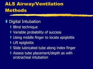 ALS Airway/Ventilation Methods Digital Intubation Blind technique  Variable probability of success Using middle finger to locate epiglottis Lift epiglottis Slide lubricated tube along index finger Assess tube placement/depth as with orotracheal intubation 