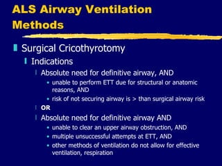 ALS Airway Ventilation Methods Surgical Cricothyrotomy Indications Absolute need for definitive airway, AND unable to perform ETT due for structural or anatomic reasons, AND risk of not securing airway is > than surgical airway risk OR Absolute need for definitive airway AND unable to clear an upper airway obstruction, AND multiple unsuccessful attempts at ETT, AND other methods of ventilation do not allow for effective ventilation, respiration 