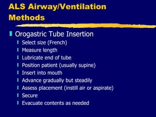 ALS Airway/Ventilation Methods Orogastric Tube Insertion Select size (French) Measure length Lubricate end of tube Position patient (usually supine) Insert into mouth Advance gradually but steadily Assess placement (instill air or aspirate) Secure Evacuate contents as needed 