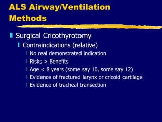 ALS Airway/Ventilation Methods Surgical Cricothyrotomy Contraindications (relative) No real demonstrated indication Risks > Benefits Age < 8 years (some say 10, some say 12) Evidence of fractured larynx or cricoid cartilage Evidence of tracheal transection 