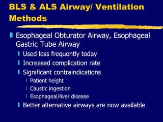 BLS & ALS Airway/ Ventilation Methods Esophageal Obturator Airway, Esophageal Gastric Tube Airway Used less frequently today Increased complication rate Significant contraindications Patient height Caustic ingestion Esophageal/liver disease Better alternative airways are now available 