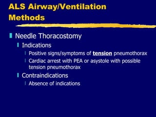 ALS Airway/Ventilation Methods Needle Thoracostomy Indications Positive signs/symptoms of  tension  pneumothorax Cardiac arrest with PEA or asystole with possible tension pneumothorax Contraindications Absence of indications 