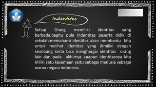 Indentitas
Setiap Orang memiliki identitas yang
berbeda,begitu pula indentitas peserta didik di
sekolah.memahami identitas akan membantu kita
untuk melihat identitas yang dimiliki dengan
seimbang serta bisa menghargai identitas orang
lain dan pada akhirnya apapun identitasnya kita
miliki satu kesamaan yaitu sebagai manusia sebagai
warna negara indonesia
 