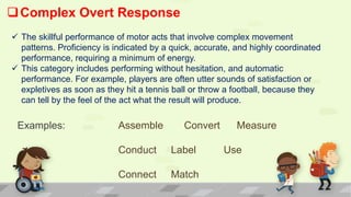 Complex Overt Response
 The skillful performance of motor acts that involve complex movement
patterns. Proficiency is indicated by a quick, accurate, and highly coordinated
performance, requiring a minimum of energy.
 This category includes performing without hesitation, and automatic
performance. For example, players are often utter sounds of satisfaction or
expletives as soon as they hit a tennis ball or throw a football, because they
can tell by the feel of the act what the result will produce.
Examples: Assemble Convert Measure
Conduct Label Use
Connect Match
 