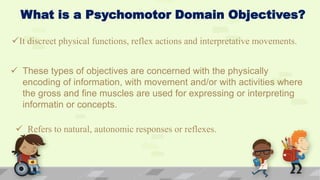 What is a Psychomotor Domain Objectives?
It discreet physical functions, reflex actions and interpretative movements.
 These types of objectives are concerned with the physically
encoding of information, with movement and/or with activities where
the gross and fine muscles are used for expressing or interpreting
informatin or concepts.
 Refers to natural, autonomic responses or reflexes.
 