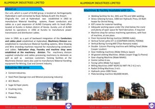 About us
Our unit, which is a part of ALIND group, is located at, Serilingampally
Hyderabad is well connected by Road, Railway & with the Airport.
Originally the unit at Hyderabad was established in 1963 to
manufacture Material Handling systems, Power conductors and
cables as a part expansion of ALIND Company with its head office
located at Kundra in Kollam district of Kerala. Kundra unit of ALIND
started its operations in 1946 at Kundra to manufacture power
transmission and distribution cables.
ALUMINIUM INDUSTRIES LIMITED ALUMINIUM INDUSTRIES LIMITED
Later in 1969, as a part of backward integration of the Conductors
and cables plant established at Hyderabad, Machinery Division was
established to manufacture Material Handling systems, Wire Drawing
and Wire stranding machines required for manufacturing conductors
and cables. Fabrication shop, Foundry and machine shop were
established at the machinery division. The machinery division
supplied conductor and cables processing machinery to domestic as
well as well as overseas customers. Existing facilities at the
Machinery Division were also used to manufacture Material Handling
equipment for Mining, Coal and Cement Industry.
Industries We serve
 Cement Industries.
 Steel Plant (Sponge iron and Mineral processing Industry).
 ACC Block’s.
 Sugar & Paper plants.
 Crushing Units.
 Power Plants.
 Railways.
Machines & Facility Available with Us
 Welding facilities for Arc, MIG and TIG and SAW welding,
 Stress relieving furnace, 1000-ton Hydraulic Press, Oil Bath
heater for Shrink fitting,
 EOT cranes for material handling.
 Adequate working space under the shed below the crane
and plenty of open space for Yard Fabrication, if required
 Machine shop for various machining operations, with host
of machine, at one place.
 Floor Horizontal Boring machine (WMW make).
 Vertical Turret Lathe (VT-1) (COOPWER-SHEISS, POONA)
 Vertical Boring Turning Mill (Titan Romania make)
 Double Column Planning machine with Milling head (Make
Cooper Loudon)
 Gear Hobbing machines (Make Shibura Japan)
 All geared slotting Machines. (Make Cooper Engg Co Poona)
 Gear shaping Machine (Make MAAG).
 Centre Lathes 6 nos.
 Facing Lathe (Make Fuji Japan)
 Milling Machines (HMT M2PO & HMT-FN 2 V) 2 no's
 Radial Drilling Machines.3 no's
 Hydraulic press 1000 Tones.
 Plate bending machine 40x3000 Width.
Visit us:- www.alind.org
Visit us:- www.alind.org
 