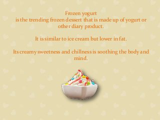 Frozen yogurt
is the trending frozen dessert that is made up of yogurt or
other diary product.
It is similar to ice cream but lower in fat.
Its creamy sweetness and chillness is soothing the body and
mind.
 