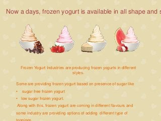 Now a days, frozen yogurt is available in all shape and s
Frozen Yogurt Industries are producing frozen yogurts in different
styles.
Some are providing frozen yogurt based on presence of sugar like
• sugar free frozen yogurt
• low sugar frozen yogurt.
Along with this, frozen yogurt are coming in different flavours and
some industry are providing options of adding different type of
 