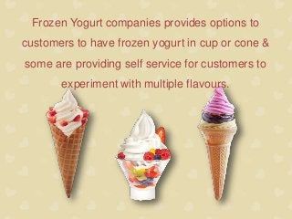 Frozen Yogurt companies provides options to
customers to have frozen yogurt in cup or cone &
some are providing self service for customers to
experiment with multiple flavours.
 