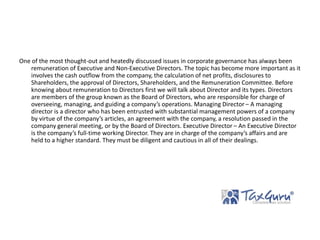 One of the most thought-out and heatedly discussed issues in corporate governance has always been
remuneration of Executive and Non-Executive Directors. The topic has become more important as it
involves the cash outflow from the company, the calculation of net profits, disclosures to
Shareholders, the approval of Directors, Shareholders, and the Remuneration Committee. Before
knowing about remuneration to Directors first we will talk about Director and its types. Directors
are members of the group known as the Board of Directors, who are responsible for charge of
overseeing, managing, and guiding a company’s operations. Managing Director – A managing
director is a director who has been entrusted with substantial management powers of a company
by virtue of the company’s articles, an agreement with the company, a resolution passed in the
company general meeting, or by the Board of Directors. Executive Director – An Executive Director
is the company’s full-time working Director. They are in charge of the company’s affairs and are
held to a higher standard. They must be diligent and cautious in all of their dealings.
 