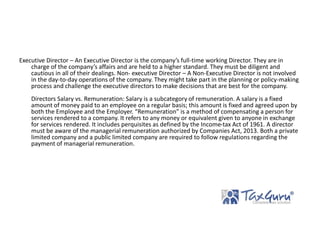 Executive Director – An Executive Director is the company’s full-time working Director. They are in
charge of the company’s affairs and are held to a higher standard. They must be diligent and
cautious in all of their dealings. Non- executive Director – A Non-Executive Director is not involved
in the day-to-day operations of the company. They might take part in the planning or policy-making
process and challenge the executive directors to make decisions that are best for the company.
Directors Salary vs. Remuneration: Salary is a subcategory of remuneration. A salary is a fixed
amount of money paid to an employee on a regular basis; this amount is fixed and agreed upon by
both the Employee and the Employer. “Remuneration” is a method of compensating a person for
services rendered to a company. It refers to any money or equivalent given to anyone in exchange
for services rendered. It includes perquisites as defined by the Income-tax Act of 1961. A director
must be aware of the managerial remuneration authorized by Companies Act, 2013. Both a private
limited company and a public limited company are required to follow regulations regarding the
payment of managerial remuneration.
 