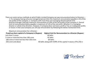 There are some various methods at which Public Limited Company can pay remuneration/salary to Directors –
1. If a company having only one managerial person then the maximum remuneration payable is 5% of the
net profits of the company. 2. Company with more than one managing director/whole time
director/manager shall pay maximum remuneration of 10% of the net profits of the company 3. Overall
limit on remuneration/salary payable is maximum of 11% of the net profit. Whether it is managing
director or whole time directors. However, if company does not have a profit or has an inadequate profits
or losses in that case Company can still pay remuneration by following the below mentioned limits
Maximum remuneration for a Director :
If paid up share capital of a Company is (Rupees) Highest limit for Remuneration to a Director (Rupees)
Less than 5 crores 30 lakhs
5 crore or more but less than 100 crore 42 lakhs
100 crore or more but less than 250 crore 60 lakhs
250 crore and above 60 lakhs along with 9.99% of the capital in excess of Rs.250 cr
 