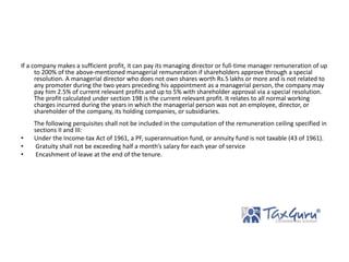 If a company makes a sufficient profit, it can pay its managing director or full-time manager remuneration of up
to 200% of the above-mentioned managerial remuneration if shareholders approve through a special
resolution. A managerial director who does not own shares worth Rs.5 lakhs or more and is not related to
any promoter during the two years preceding his appointment as a managerial person, the company may
pay him 2.5% of current relevant profits and up to 5% with shareholder approval via a special resolution.
The profit calculated under section 198 is the current relevant profit. It relates to all normal working
charges incurred during the years in which the managerial person was not an employee, director, or
shareholder of the company, its holding companies, or subsidiaries.
The following perquisites shall not be included in the computation of the remuneration ceiling specified in
sections II and III:
• Under the Income-tax Act of 1961, a PF, superannuation fund, or annuity fund is not taxable (43 of 1961).
• Gratuity shall not be exceeding half a month’s salary for each year of service
• Encashment of leave at the end of the tenure.
 