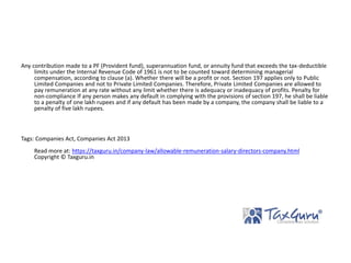 Any contribution made to a PF (Provident fund), superannuation fund, or annuity fund that exceeds the tax-deductible
limits under the Internal Revenue Code of 1961 is not to be counted toward determining managerial
compensation, according to clause (a). Whether there will be a profit or not. Section 197 applies only to Public
Limited Companies and not to Private Limited Companies. Therefore, Private Limited Companies are allowed to
pay remuneration at any rate without any limit whether there is adequacy or inadequacy of profits. Penalty for
non-compliance If any person makes any default in complying with the provisions of section 197, he shall be liable
to a penalty of one lakh rupees and if any default has been made by a company, the company shall be liable to a
penalty of five lakh rupees.
Tags: Companies Act, Companies Act 2013
Read more at: https://taxguru.in/company-law/allowable-remuneration-salary-directors-company.html
Copyright © Taxguru.in
 