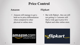 Price Control
Amazon
• Amazon still manage to get a
hold on its price differentiation
when compared to other
physical or online store.
Flipkart
• But with flipkart , they are still
not getting it. Customer still
find a wide gap in price b/w
flipkart and other online store.
 