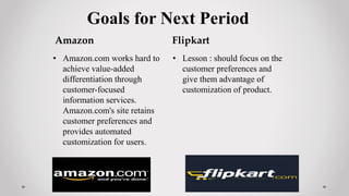 Goals for Next Period
Amazon
• Amazon.com works hard to
achieve value-added
differentiation through
customer-focused
information services.
Amazon.com's site retains
customer preferences and
provides automated
customization for users.
Flipkart
• Lesson : should focus on the
customer preferences and
give them advantage of
customization of product.
 