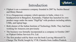 Introduction
• Flipkart is an e-commerce company founded in 2007 by Sachin Bansal
and Binny Bansal.
• It is a Singaporean company which operates in India, where it is
headquartered in Bangalore, Karnataka. Flipkart has launched its own
product range under the name "DigiFlip" with products including tablets,
USBs, and laptop bags.
• Both alumni of the Indian Institute of Technology Delhi. They had been
working for Amazon.com previously
• The business was formally incorporated as a company in October 2007
as Flipkart Online Services Pvt. Ltd.
• The first product sold by them was the book Leaving Microsoft To
Change The World, bought by VVK Chandra from Andhra Pradesh.
 