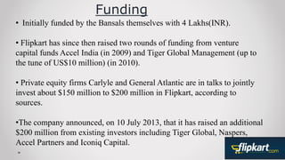 Funding
• Initially funded by the Bansals themselves with 4 Lakhs(INR).
• Flipkart has since then raised two rounds of funding from venture
capital funds Accel India (in 2009) and Tiger Global Management (up to
the tune of US$10 million) (in 2010).
• Private equity firms Carlyle and General Atlantic are in talks to jointly
invest about $150 million to $200 million in Flipkart, according to
sources.
•The company announced, on 10 July 2013, that it has raised an additional
$200 million from existing investors including Tiger Global, Naspers,
Accel Partners and Iconiq Capital.
 