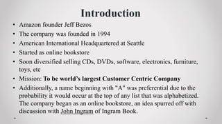 Introduction
• Amazon founder Jeff Bezos
• The company was founded in 1994
• American International Headquartered at Seattle
• Started as online bookstore
• Soon diversified selling CDs, DVDs, software, electronics, furniture,
toys, etc
• Mission: To be world’s largest Customer Centric Company
• Additionally, a name beginning with "A" was preferential due to the
probability it would occur at the top of any list that was alphabetized.
The company began as an online bookstore, an idea spurred off with
discussion with John Ingram of Ingram Book.
 