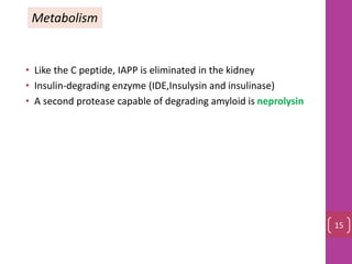 • Like the C peptide, IAPP is eliminated in the kidney
• Insulin-degrading enzyme (IDE,Insulysin and insulinase)
• A second protease capable of degrading amyloid is neprolysin
Metabolism
15
 