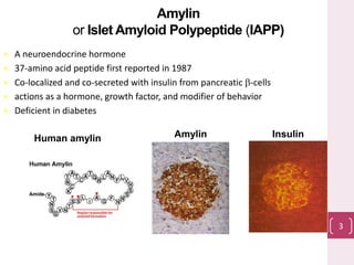 Amylin
or Islet Amyloid Polypeptide (IAPP)
 A neuroendocrine hormone
 37-amino acid peptide first reported in 1987
 Co-localized and co-secreted with insulin from pancreatic b-cells
 actions as a hormone, growth factor, and modifier of behavior
 Deficient in diabetes
Amylin InsulinHuman amylin
3
 