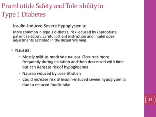 PramlintideSafety and Tolerability in
Type1 Diabetes
• Nausea:
• Mostly mild-to-moderate nausea. Occurred more
frequently during initiation and then decreased with time
but can increase risk of hypoglycemia.
• Nausea reduced by dose titration
• Could increase risk of insulin-induced severe hypoglycemia
due to reduced food intake
• Insulin-Induced Severe Hypoglycemia:
– More common in type 1 diabetes; risk reduced by appropriate
patient selection, careful patient instruction and insulin dose
adjustments as stated in the Boxed Warning
38
 