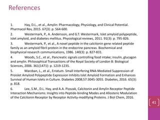 1. Hay, D.L., et al., Amylin: Pharmacology, Physiology, and Clinical Potential.
Pharmacol Rev, 2015. 67(3): p. 564-600.
2. Westermark, P., A. Andersson, and G.T. Westermark, Islet amyloid polypeptide,
islet amyloid, and diabetes mellitus. Physiological reviews, 2011. 91(3): p. 795-826.
3. Westermark, P., et al., A novel peptide in the calcitonin gene related peptide
family as an amyloid fibril protein in the endocrine pancreas. Biochemical and
biophysical research communications, 1986. 140(3): p. 827-831.
4. Woods, S.C., et al., Pancreatic signals controlling food intake; insulin, glucagon
and amylin. Philosophical Transactions of the Royal Society of London B: Biological
Sciences, 2006. 361(1471): p. 1219-1235.
5. Marzban, L., et al., Erratum. Small Interfering RNA-Mediated Suppression of
Proislet Amyloid Polypeptide Expression Inhibits Islet Amyloid Formation and Enhances
Survival of Human Islets in Culture. Diabetes 2008;57:3045-3055. Diabetes, 2016. 65(3):
p. 818.
6. Lee, S.M., D.L. Hay, and A.A. Pioszak, Calcitonin and Amylin Receptor Peptide
Interaction Mechanisms: Insights into Peptide-binding Modes and Allosteric Modulation
of the Calcitonin Receptor by Receptor Activity-modifying Proteins. J Biol Chem, 2016.
References
41
 