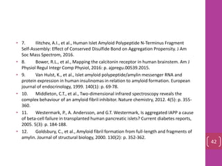 • 7. Ilitchev, A.I., et al., Human Islet Amyloid Polypeptide N-Terminus Fragment
Self-Assembly: Effect of Conserved Disulfide Bond on Aggregation Propensity. J Am
Soc Mass Spectrom, 2016.
• 8. Bower, R.L., et al., Mapping the calcitonin receptor in human brainstem. Am J
Physiol Regul Integr Comp Physiol, 2016: p. ajpregu.00539.2015.
• 9. Van Hulst, K., et al., Islet amyloid polypeptide/amylin messenger RNA and
protein expression in human insulinomas in relation to amyloid formation. European
journal of endocrinology, 1999. 140(1): p. 69-78.
• 10. Middleton, C.T., et al., Two-dimensional infrared spectroscopy reveals the
complex behaviour of an amyloid fibril inhibitor. Nature chemistry, 2012. 4(5): p. 355-
360.
• 11. Westermark, P., A. Andersson, and G.T. Westermark, Is aggregated IAPP a cause
of beta-cell failure in transplanted human pancreatic islets? Current diabetes reports,
2005. 5(3): p. 184-188.
• 12. Goldsbury, C., et al., Amyloid fibril formation from full-length and fragments of
amylin. Journal of structural biology, 2000. 130(2): p. 352-362.
42
 