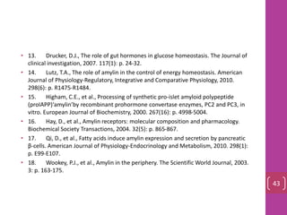 • 13. Drucker, D.J., The role of gut hormones in glucose homeostasis. The Journal of
clinical investigation, 2007. 117(1): p. 24-32.
• 14. Lutz, T.A., The role of amylin in the control of energy homeostasis. American
Journal of Physiology-Regulatory, Integrative and Comparative Physiology, 2010.
298(6): p. R1475-R1484.
• 15. Higham, C.E., et al., Processing of synthetic pro‐islet amyloid polypeptide
(proIAPP)‘amylin’by recombinant prohormone convertase enzymes, PC2 and PC3, in
vitro. European Journal of Biochemistry, 2000. 267(16): p. 4998-5004.
• 16. Hay, D., et al., Amylin receptors: molecular composition and pharmacology.
Biochemical Society Transactions, 2004. 32(5): p. 865-867.
• 17. Qi, D., et al., Fatty acids induce amylin expression and secretion by pancreatic
β-cells. American Journal of Physiology-Endocrinology and Metabolism, 2010. 298(1):
p. E99-E107.
• 18. Wookey, P.J., et al., Amylin in the periphery. The Scientific World Journal, 2003.
3: p. 163-175.
43
 