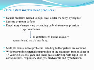  Brainstem involvement produces :

 Ocular problems related to pupil size, ocular mobility, nystagmus
 Sensory or motor deficits
 Respiratory changes vary depending on brainstem compression :
               Hyperventilation

                         as compression passes caudally
        apneustic and ataxic breathing

 Multiple cranial nerve problems including bulbar palsies are common
 With progressive external compression of the brainstem from midline or
  4th ventricle lesions, gaze and facial palsies develop with rapid loss of
  consciousness, respiratory changes, bradycardia and hypertension
 