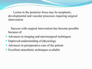 Lesion in the posterior fossa may be neoplastic,
    developmental and vascular processes requiring surgical
    intervention

      Success with surgical intervention has become possible
    because of:
   Advances in imaging and microsurgical techniques
   Improved understanding of physiology
   Advances in perioperative care of the patient
   Excellent anaesthetic techniques available
 