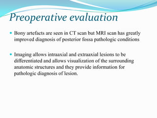 Preoperative evaluation
 Bony artefacts are seen in CT scan but MRI scan has greatly
  improved diagnosis of posterior fossa pathologic conditions

 Imaging allows intraaxial and extraaxial lesions to be
  differentiated and allows visualization of the surrounding
  anatomic structures and they provide information for
  pathologic diagnosis of lesion.
 