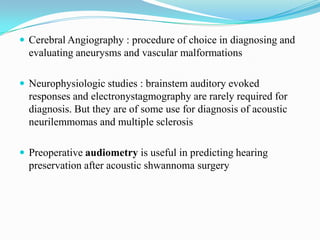  Cerebral Angiography : procedure of choice in diagnosing and
  evaluating aneurysms and vascular malformations

 Neurophysiologic studies : brainstem auditory evoked
  responses and electronystagmography are rarely required for
  diagnosis. But they are of some use for diagnosis of acoustic
  neurilemmomas and multiple sclerosis

 Preoperative audiometry is useful in predicting hearing
  preservation after acoustic shwannoma surgery
 