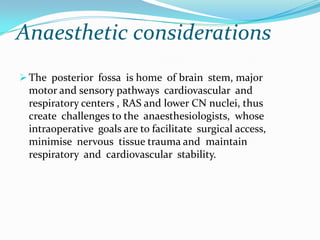 Anaesthetic considerations
 The posterior fossa is home of brain stem, major
 motor and sensory pathways cardiovascular and
 respiratory centers , RAS and lower CN nuclei, thus
 create challenges to the anaesthesiologists, whose
 intraoperative goals are to facilitate surgical access,
 minimise nervous tissue trauma and maintain
 respiratory and cardiovascular stability.
 