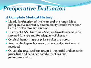 1) Complete Medical History
 Mainly for function of the heart and the lungs. Most
    perioperative morbidity and mortality results from poor
    Cardiac or Pulmonary function.
   History of CNS Disorders – Seizure disorders need to be
    assessed for type and for adequacy of therapy.
   Cerebral hemorrhage or prior strokes are noted.
    Any residual speech, sensory or motor dysfunction are
    recorded.
   Obtain the results of any recent intracranial or diagnostic
    procedure and consider possibility of residual
    pneumocephalus.
 