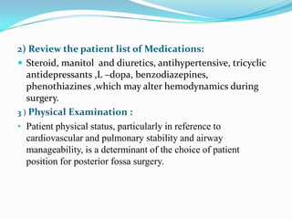 2) Review the patient list of Medications:
 Steroid, manitol and diuretics, antihypertensive, tricyclic
   antidepressants ,L –dopa, benzodiazepines,
   phenothiazines ,which may alter hemodynamics during
   surgery.
3 ) Physical Examination :
• Patient physical status, particularly in reference to
   cardiovascular and pulmonary stability and airway
   manageability, is a determinant of the choice of patient
   position for posterior fossa surgery.
 