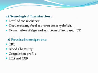 4) Neurological Examination :
 Level of consciousness
 Document any focal motor or sensory deficit.
 Examination of sign and symptom of increased ICP.


 5) Routine Investigations:
 CBC
 Blood Chemistry
 Coagulation profile
 ECG and CXR
 