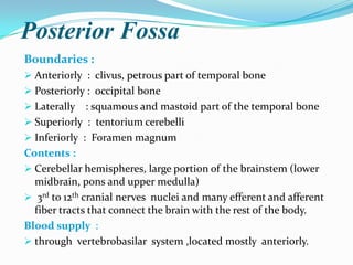 Posterior Fossa
Boundaries :
 Anteriorly : clivus, petrous part of temporal bone
 Posteriorly : occipital bone
 Laterally    : squamous and mastoid part of the temporal bone
 Superiorly : tentorium cerebelli
 Inferiorly : Foramen magnum
Contents :
 Cerebellar hemispheres, large portion of the brainstem (lower
  midbrain, pons and upper medulla)
 3rd to 12th cranial nerves nuclei and many efferent and afferent
  fiber tracts that connect the brain with the rest of the body.
Blood supply :
 through vertebrobasilar system ,located mostly anteriorly.
 