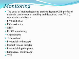 Monitoring
 The goals of monitoring are to ensure adequate CNS perfusion
  maintain cardiovascular stability and detect and treat VAE (
  venous air embolism )
 Five lead ECG
 Pulse oximetry
 NIBP
 EtCO2 monitoring
 Capnography
 Temperature
 Precordial stethoscope
 Central venous catheter
 Precordial doppler probe
 Esophageal stethoscope
 TEE
 