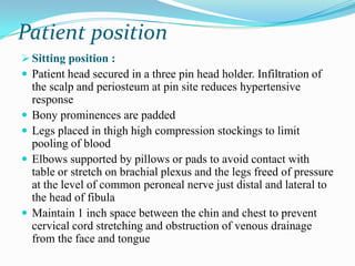 Patient position
 Sitting position :
 Patient head secured in a three pin head holder. Infiltration of
    the scalp and periosteum at pin site reduces hypertensive
    response
   Bony prominences are padded
   Legs placed in thigh high compression stockings to limit
    pooling of blood
   Elbows supported by pillows or pads to avoid contact with
    table or stretch on brachial plexus and the legs freed of pressure
    at the level of common peroneal nerve just distal and lateral to
    the head of fibula
   Maintain 1 inch space between the chin and chest to prevent
    cervical cord stretching and obstruction of venous drainage
    from the face and tongue
 