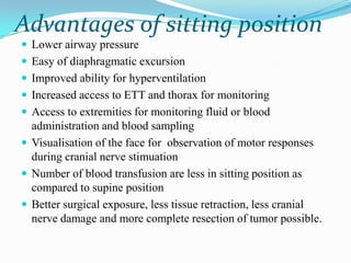 Advantages of sitting position
 Lower airway pressure
 Easy of diaphragmatic excursion
 Improved ability for hyperventilation
 Increased access to ETT and thorax for monitoring
 Access to extremities for monitoring fluid or blood
  administration and blood sampling
 Visualisation of the face for observation of motor responses
  during cranial nerve stimuation
 Number of blood transfusion are less in sitting position as
  compared to supine position
 Better surgical exposure, less tissue retraction, less cranial
  nerve damage and more complete resection of tumor possible.
 