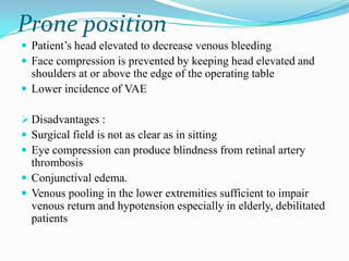 Prone position
 Patient‟s head elevated to decrease venous bleeding
 Face compression is prevented by keeping head elevated and
  shoulders at or above the edge of the operating table
 Lower incidence of VAE

 Disadvantages :
 Surgical field is not as clear as in sitting
 Eye compression can produce blindness from retinal artery
  thrombosis
 Conjunctival edema.
 Venous pooling in the lower extremities sufficient to impair
  venous return and hypotension especially in elderly, debilitated
  patients
 