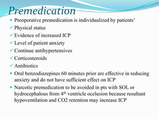 Premedication
 Preoperative premedication is individualized by patients‟
 Physical status
 Evidence of increased ICP
 Level of patient anxiety
 Continue antihypertensives
 Corticosteroids
 Antibiotics
 Oral benzodiazepines 60 minutes prior are effective in reducing
  anxiety and do not have sufficient effect on ICP
 Narcotic premedication to be avoided in pts with SOL or
  hydrocephalous from 4th ventricle occlusion because resultant
  hypoventilation and CO2 retention may increase ICP
 