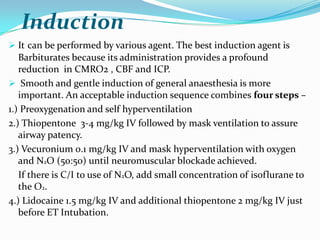 Induction
 It can be performed by various agent. The best induction agent is
   Barbiturates because its administration provides a profound
   reduction in CMRO2 , CBF and ICP.
 Smooth and gentle induction of general anaesthesia is more
   important. An acceptable induction sequence combines four steps –
1.) Preoxygenation and self hyperventilation
2.) Thiopentone 3-4 mg/kg IV followed by mask ventilation to assure
   airway patency.
3.) Vecuronium 0.1 mg/kg IV and mask hyperventilation with oxygen
   and N2O (50:50) until neuromuscular blockade achieved.
   If there is C/I to use of N2O, add small concentration of isoflurane to
   the O2.
4.) Lidocaine 1.5 mg/kg IV and additional thiopentone 2 mg/kg IV just
   before ET Intubation.
 