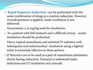  Rapid Sequence Induction can be performed with the
  same combination of drugs as a routine induction. However,
  cricoids pressure is applied, mask ventilation is not
  delivered.
  Vecuronium 0.15 mg/kg used for intubation.
 In a patient with full stomach and a difficult airway, awake
  intubation should be performed.
  Heavy topical anaesthesia and minimal IV sedation with
  subsequent oral endrotracheal intubation using a lighted
  stylet is extremely effective in these patient.
 If Narcotics are to be used as a part of anaesthesia administer
  slowly during induction. Fentanyl or sufentanil make
  induction and ET intubation very smooth.
 